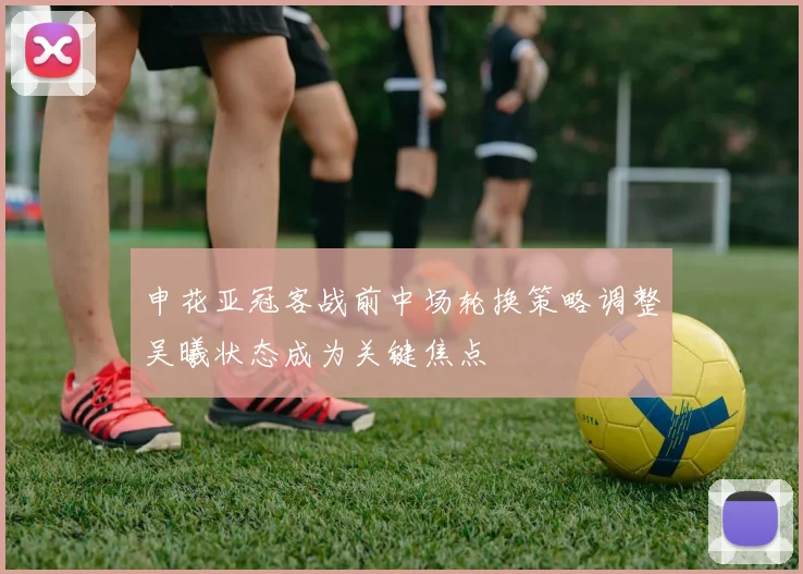 申花亚冠客战前中场轮换策略调整吴曦状态成为关键焦点