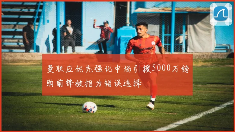 曼联应优先强化中场引援5000万镑购前锋被指为错误选择