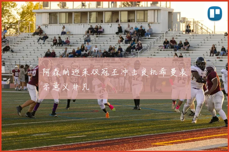 阿森纳迎来双冠王冲击良机希曼表示意义非凡