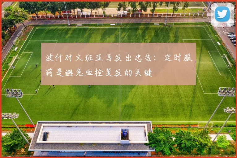 波什对文班亚马发出忠告：定时服药是避免血栓复发的关键