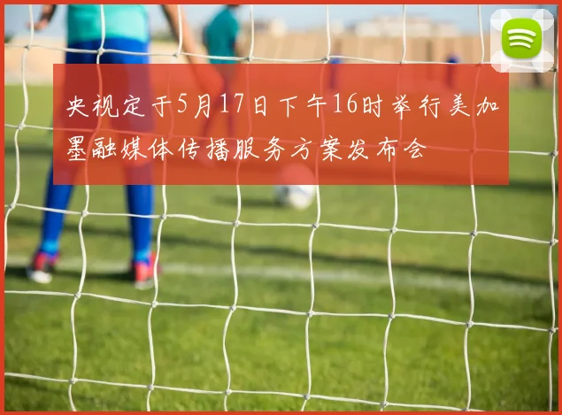 央视定于5月17日下午16时举行美加墨融媒体传播服务方案发布会