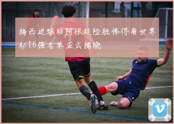 梅西进球助阿根廷险胜佛得角世界杯16强名单正式揭晓