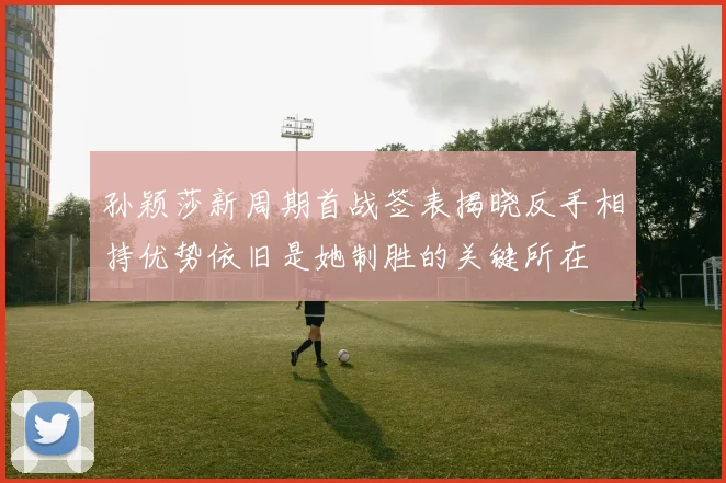 孙颖莎新周期首战签表揭晓反手相持优势依旧是她制胜的关键所在