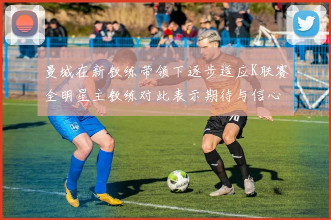 曼城在新教练带领下逐步适应K联赛全明星主教练对此表示期待与信心