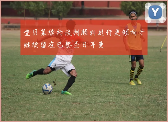 登贝莱续约谈判顺利进行更倾向于继续留在巴黎圣日耳曼
