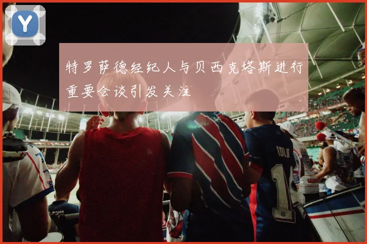特罗萨德经纪人与贝西克塔斯进行重要会谈引发关注