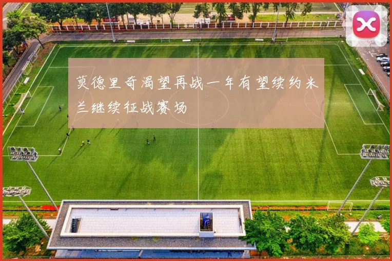 莫德里奇渴望再战一年有望续约米兰继续征战赛场