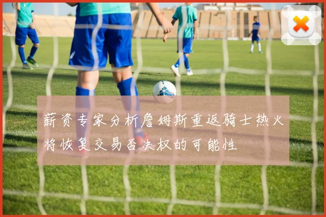 薪资专家分析詹姆斯重返骑士热火将恢复交易否决权的可能性