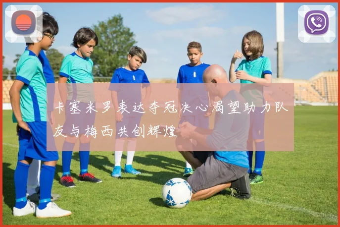 卡塞米罗表达夺冠决心渴望助力队友与梅西共创辉煌