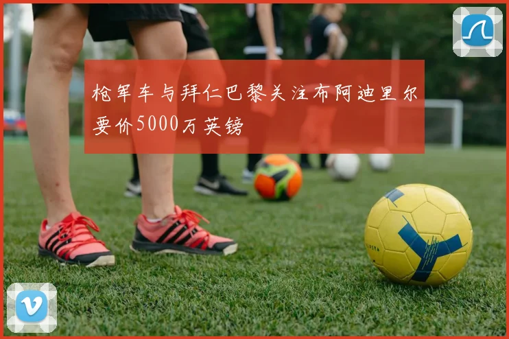 枪军车与拜仁巴黎关注布阿迪里尔要价5000万英镑