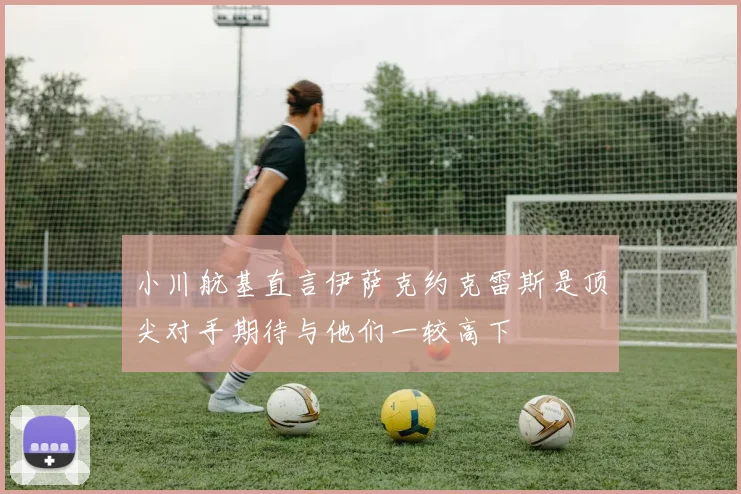 小川航基直言伊萨克约克雷斯是顶尖对手期待与他们一较高下