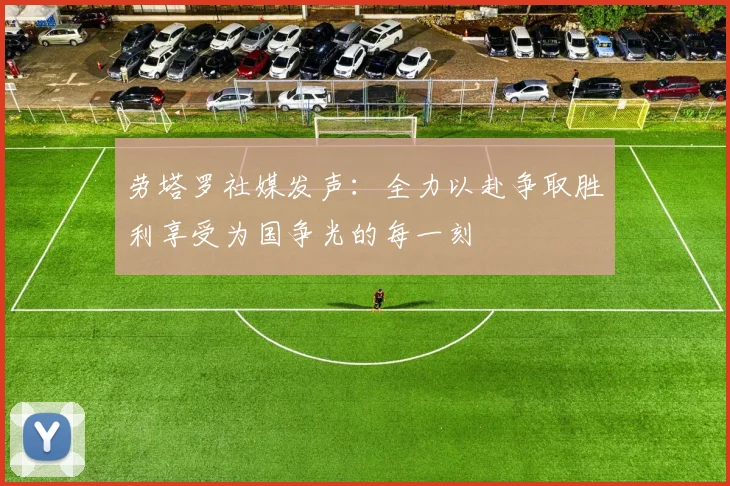 劳塔罗社媒发声：全力以赴争取胜利享受为国争光的每一刻