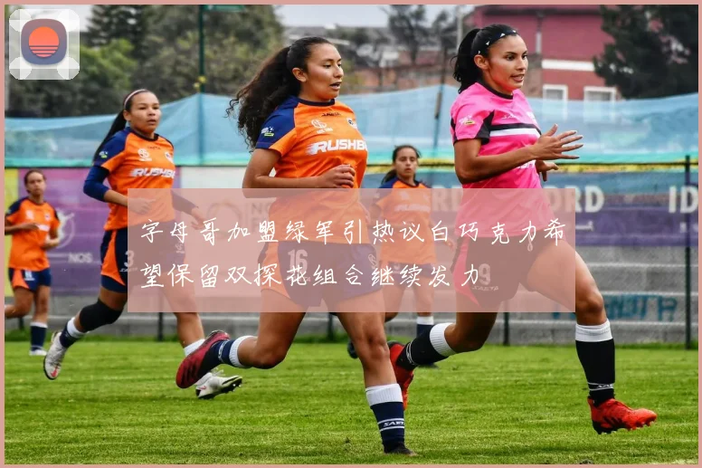 字母哥加盟绿军引热议白巧克力希望保留双探花组合继续发力