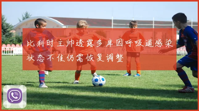比利时主帅透露多库因呼吸道感染状态不佳仍需恢复调整