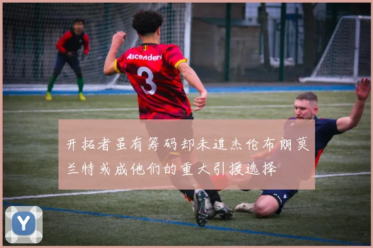开拓者虽有筹码却未追杰伦布朗莫兰特或成他们的重大引援选择