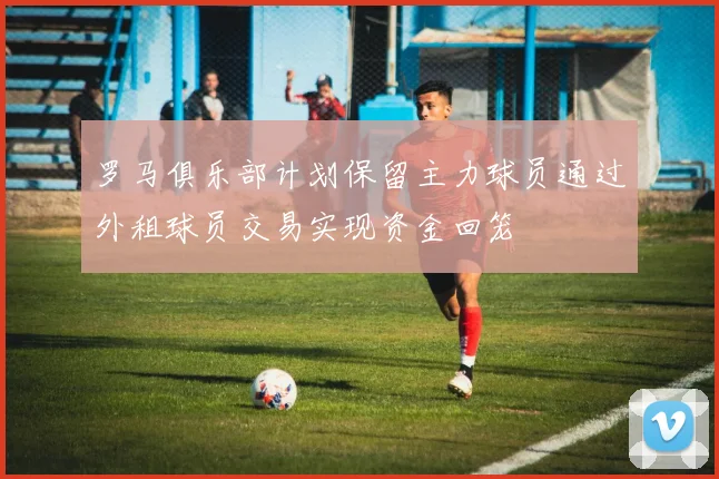 罗马俱乐部计划保留主力球员通过外租球员交易实现资金回笼