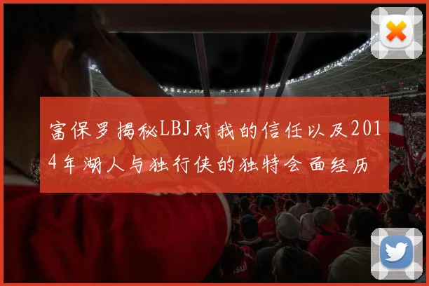 富保罗揭秘LBJ对我的信任以及2014年湖人与独行侠的独特会面经历