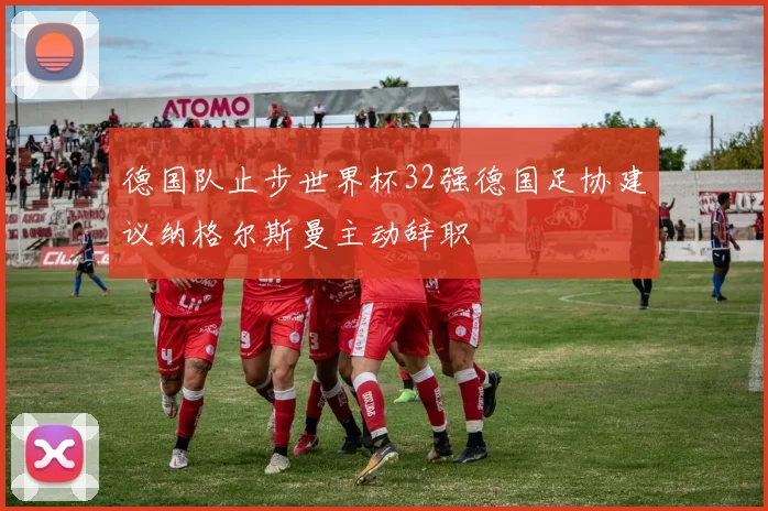 德国队止步世界杯32强德国足协建议纳格尔斯曼主动辞职