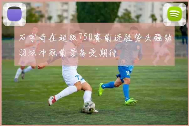 石宇奇在超级750赛前连胜势头强劲羽坛冲冠前景备受期待