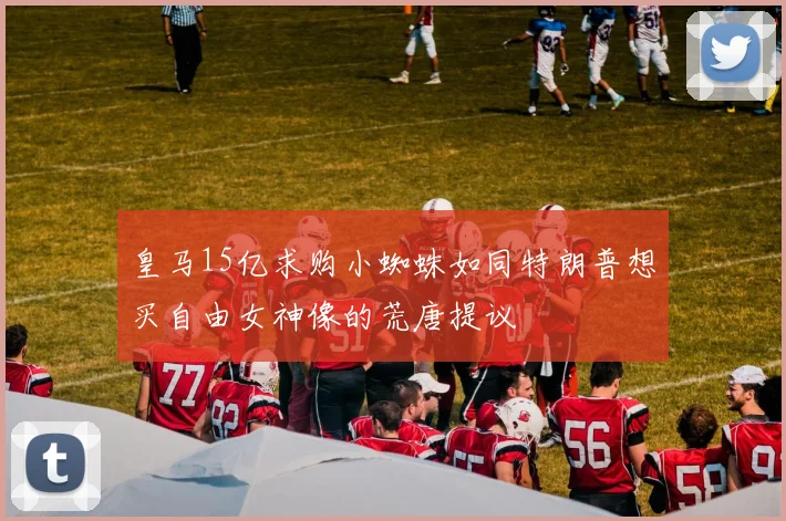 皇马15亿求购小蜘蛛如同特朗普想买自由女神像的荒唐提议